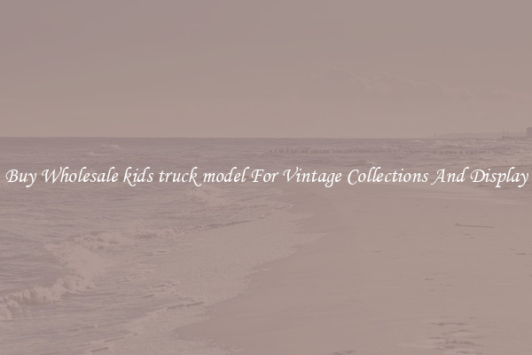 Buy Wholesale kids truck model For Vintage Collections And Display