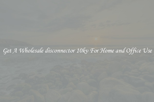 Get A Wholesale disconnector 10kv For Home and Office Use